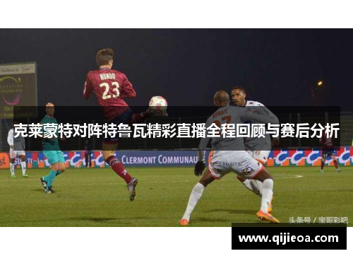克莱蒙特对阵特鲁瓦精彩直播全程回顾与赛后分析