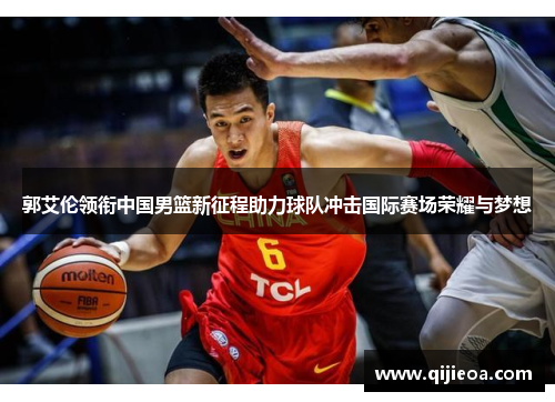 郭艾伦领衔中国男篮新征程助力球队冲击国际赛场荣耀与梦想