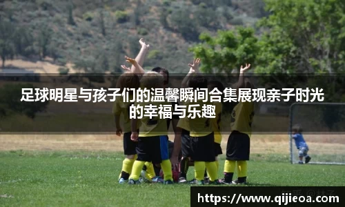 足球明星与孩子们的温馨瞬间合集展现亲子时光的幸福与乐趣